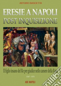 Eresie a Napoli post inquisizione: il figlio del re per giudice nelle Camere della Rota (1547-571) libro di Bascetta Arturo