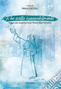 Ti ho scelto irrevocabilmente. Viaggio alla scoperta di suor Teresa Valsè Pantellini libro di Cuccioli P. (cur.)