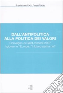 Dall'antipolitica alla politica dei valori. Convegno di Saint-Vincent 2007. I giovani e l'Europa: «il futuro siamo noi» libro di Fondazione Carlo Donat-Cattin (cur.)