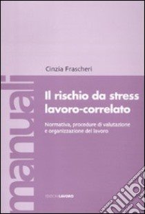 Il rischio da stress lavoro-correlato. Normativa, procedure di valutazione e organizzazione del lavoro libro di Frascheri Cinzia