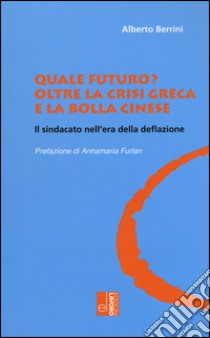 Quale futuro? Oltre la crisi greca e la bolla cinese. Il sindacato nell'era della deflazione libro di Berrini Alberto