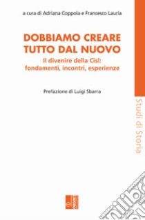 Dobbiamo creare tutto dal nuovo. Il divenire della Cisl: fondamenti, incontri, esperienze libro di Coppola A. (cur.); Lauria F. (cur.)