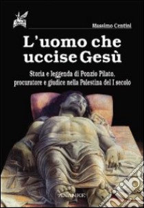 L'uomo che uccise Gesù. Storia e leggenda di Ponzio Pilato, procuratore e giudice nella Palestina del I secolo libro di Centini Massimo