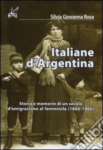 Italiane d'Argentina. Storie e memorie di un secolo d'emigrazione al femminile (1860-1960) libro di Rosa Silvia G.