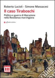 Il caso Tiraboschi. Politica e guerra di liberazione nella Resistenza marchigiana libro di Lucioli Roberto; Massacesi Simone