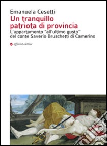 Un tranquillo patriota di provincia. L'appartamento «all'ultimo gusto» del conte Saverio Bruschetti di Camerino. Ediz. illustrata libro di Cesetti Emanuela