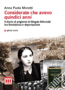 Considerate che avevo quindici anni. Il diario di prigionia di Magda Minciotti tra Resistenza e deportazione libro di Moretti Anna Paola