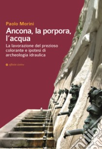 Ancona, la porpora, l'acqua. La lavorazione del prezioso colorante e ipotesi di archeologia idraulica libro di Morini Paolo