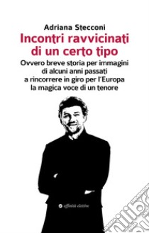 Incontri ravvicinati di un certo tipo. Ovvero breve storia per immagini di alcuni anni passati a rincorrere in giro per l'Europa la magica voce di un tenore libro di Stecconi Adriana