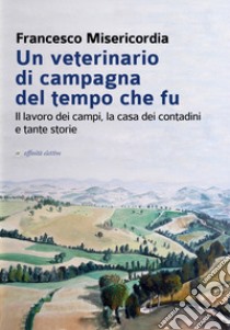 Un veterinario di campagna del tempo che fu. Il lavoro dei campi, la casa dei contadini e tante storie libro di Misericordia Francesco