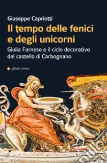 Il tempo delle fenici e degli unicorni. Giulia Farnese e il ciclo decorativo del castello di Carbognano. Ediz. illustrata libro di Capriotti Giuseppe