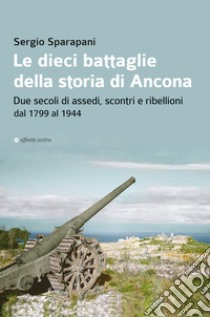 Le dieci battaglie della storia di Ancona. Due secoli di assedi, scontri e ribellioni dal 1799 al 1944 libro di Sparapani Sergio