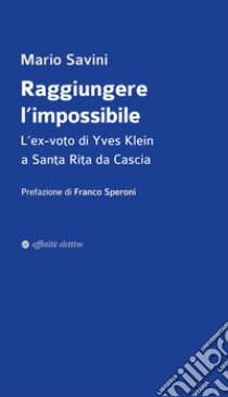 Raggiungere l'impossibile. L'ex-voto di Yves Klein a Santa Rita da Cascia libro di Savini Mario