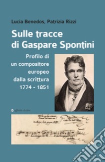 Sulle tracce di Gaspare Spontini. Profilo di un compositore europeo dalla scrittura 1774-1851 libro di Benedos Lucia; Rizzi Patrizia