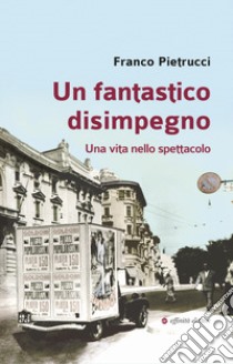 Un fantastico disimpegno. Una vita nello spettacolo libro di Pietrucci Franco