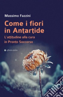 Come i fiori in Antartide. L'attitudine alla cura in pronto soccorso libro di Fazzini Massimo