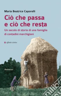 Ciò che passa e ciò che resta. Un secolo di storia di una famiglia di contadini marchigiani libro di Caporelli Maria Beatrice