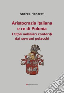 Aristocrazia italiana e re di Polonia. I titoli nobiliari conferiti dai sovrani polacchi libro di Honorati Andrea