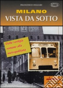 Milano vista da sotto. Dalle vestigia romane alla metropolitana libro di Ogliari Francesco