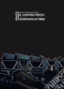 Il centro Pecci a Prato. Costruire un'idea. La politica culturale tra il 1980 e il 1995. Fatti e antefatti visti dall'interno libro di Bettarini Maria Teresa