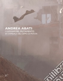 Andrea Abati. I luoghi del mutamento. Ex ospedale del Ceppo di Pistoia. Ediz. italiana e inglese libro di Braza Alba; Ciolini Vittoria