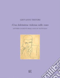 Giovanni Testori. «Una dolcissima violenza sulle cose». Lettere e scritti negli anni di «Pattuglia» libro di Testori Giovanni; Patti M. (cur.)