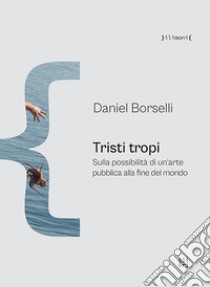 Tristi tropi. Sulla possibilità di un'arte pubblica alla fine del mondo libro di Borselli Daniel