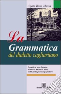 La grammatica del dialetto cagliaritano. Fonetica, morfologia, sintassi, modi di dire, echi della poesia popolare libro di Maxia Agata Rosa