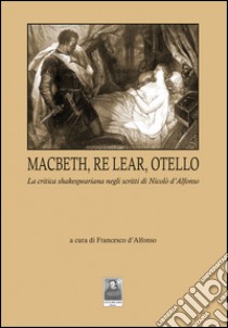 Macbeth, Re Lear, Otello. La critica shakespeariana negli scritti di Nicolò d'Alfonso libro di D'Alfonso F. (cur.)