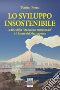 Lo sviluppo insostenibile. La fine della «questione meridionale» e il futuro del Mezzogiorno libro di Perna Tonino