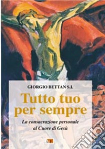 Tutto tuo per sempre. La consacrazione personale al Cuore di Gesù libro di Bettan Giorgio