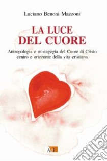 La luce del cuore. Antropologia e mistagogia del Cuore di Cristo centro e orizzonte della vita cristiana libro di Benoni Mazzoni Luciano