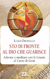 Sto di fronte al Dio che guarisce. Adorare e meditare con le litanie al Cuore di Gesù libro di Oropallo Luigi