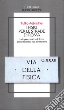 I fisici per le strade di Roma. La toponomastica di Roma a ricordo di fisici noti e meno noti libro di Aebischer Tullio