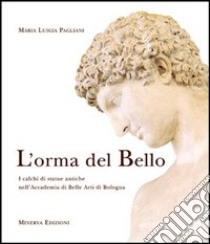 L'orma del bello. I calchi di statue antiche nell'Accademia di belle arti di Bologna libro di Pagliani M. Luigia