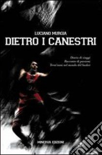 Dietro ai canestri. Diario di viaggi. Racconto di passioni del basket italiano ed europeo libro di Murgia Luciano