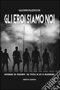 Gli eroi siamo noi. Storie di rugby, di vita e di Sei Nazioni libro di Mazzocchi Giacomo