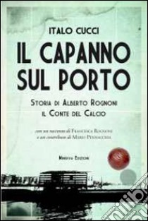 Il capanno sul porto. Storia di Alberto Rognoni il conte del calcio libro di Cucci Italo