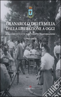 Granarolo dell'Emilia dalla Liberazione ad oggi. Una comunità e un territorio in trasformazione (1945-2015) libro