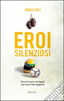 Eroi silenziosi. Storie di sport e di oggetti che hanno fatto leggenda libro di Poli Fabio G.