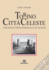 Torino città celeste. Fondazione di Torino archeologica e sue leggende libro di Cossard Guido