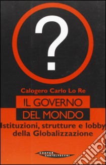 Il governo del mondo. Istituzioni, strutture e lobby della globalizzazione libro di Lo Re Calogero C.