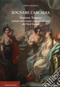 Sognare l'arcadia. Stefano Torelli «Peintre enchantur» nelle grandi c orti del Nord Europa libro di Graziani Irene