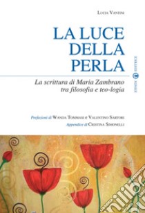 La luce della perla. La scrittura di Maria Zambrano tra filosofia e teologia libro di Vantini Lucia