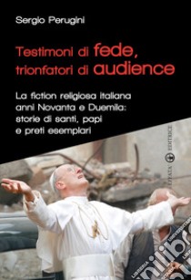 Testimoni di fede, trionfatori di audience. La fiction religiosa anni Novanta e Duemila: storie di santi, papi e preti esemplari libro di Perugini Sergio