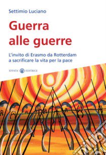 Guerra alle guerre. L'invito di Erasmo da Rotterdam a sacrificare la vita per la pace libro di Luciano Settimio