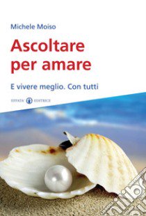 Ascoltare per amare. E vivere meglio. Con tutti libro di Moiso Michele