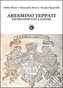 Aresmino Teppati, giureconsulto lanzese libro di Bonci Attilio; Morra Giancarlo; Papurello Sergio