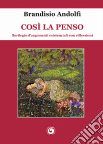 Così la penso. Florilegio d'argomenti esistenziali con riflessioni libro di Andolfi Brandisio