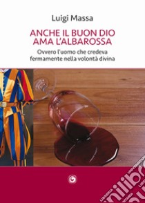 Anche il buon Dio ama l'albarossa. Ovvero l'uomo che credeva fermamente nella volontà divina libro di Massa Luigi